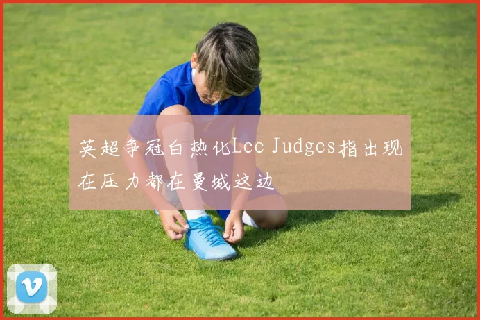英超争冠白热化Lee Judges指出现在压力都在曼城这边