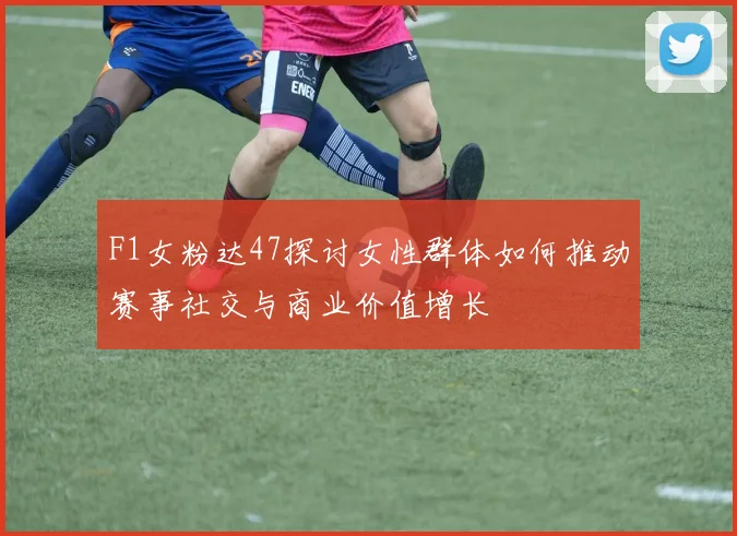 F1女粉达47探讨女性群体如何推动赛事社交与商业价值增长