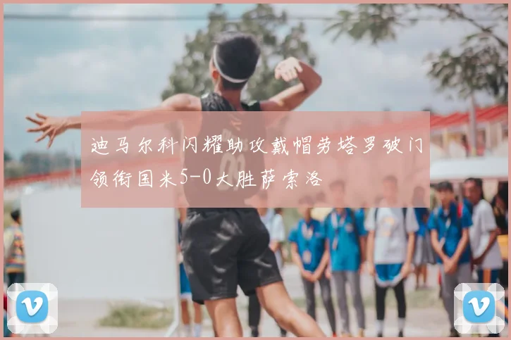 迪马尔科闪耀助攻戴帽劳塔罗破门领衔国米5-0大胜萨索洛