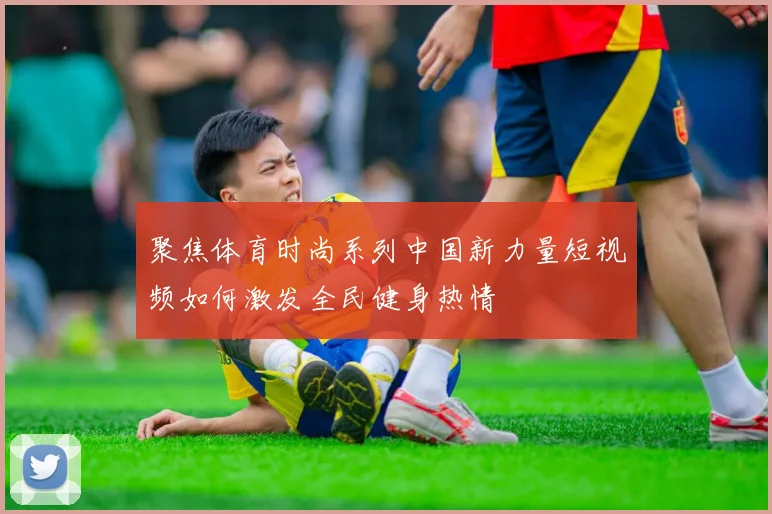 聚焦体育时尚系列中国新力量短视频如何激发全民健身热情