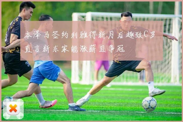本泽马签约利雅得新月后趣致C罗 直言新东家能涨薪且争冠