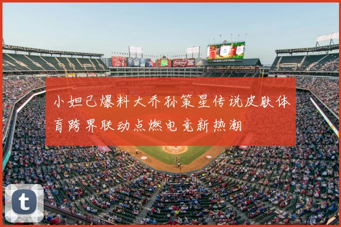 小妲己爆料大乔孙策星传说皮肤体育跨界联动点燃电竞新热潮