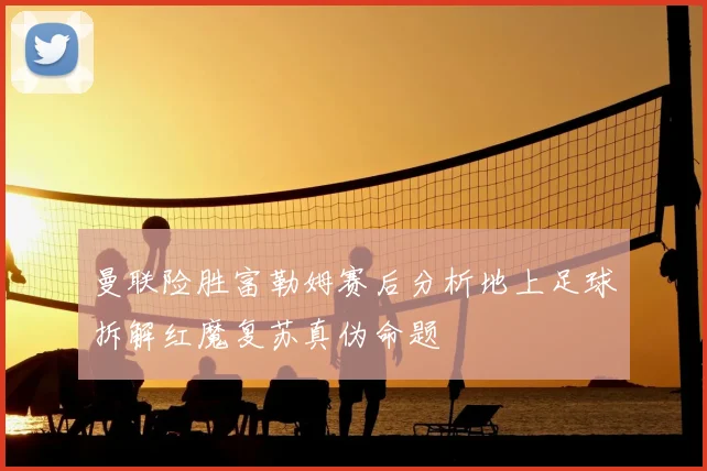 曼联险胜富勒姆赛后分析地上足球拆解红魔复苏真伪命题