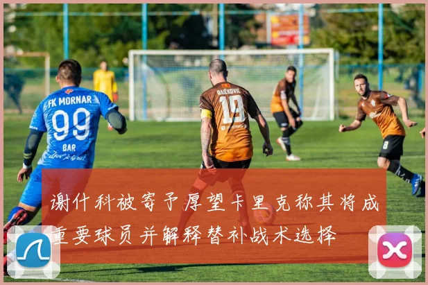 谢什科被寄予厚望卡里克称其将成重要球员并解释替补战术选择