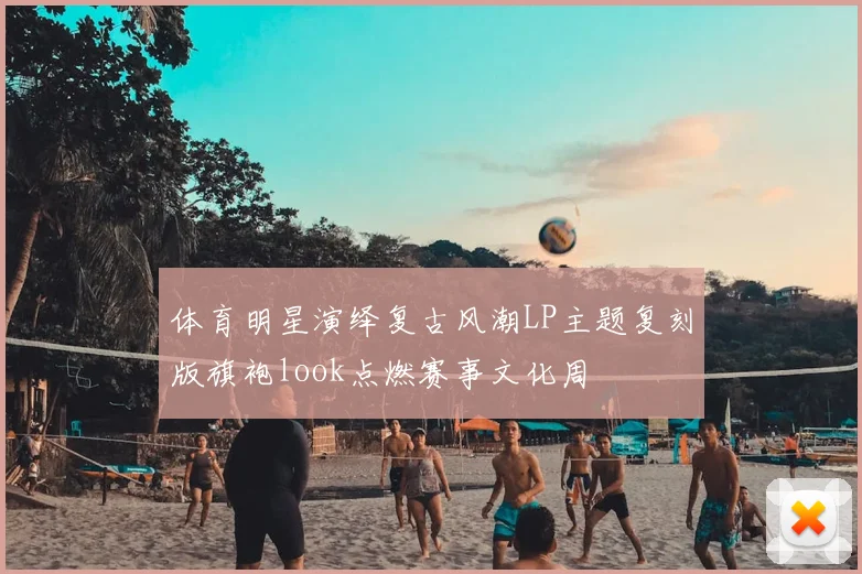 体育明星演绎复古风潮LP主题复刻版旗袍look点燃赛事文化周