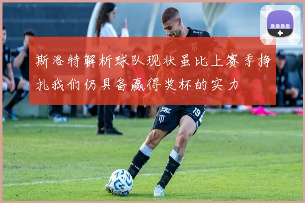 斯洛特解析球队现状虽比上赛季挣扎我们仍具备赢得奖杯的实力