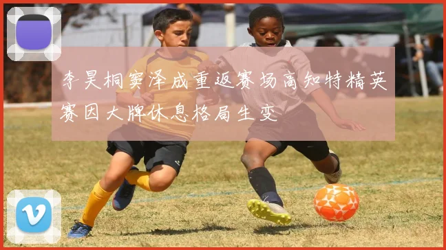 李昊桐窦泽成重返赛场高知特精英赛因大牌休息格局生变