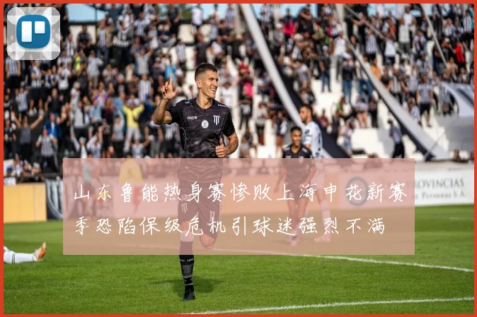 山东鲁能热身赛惨败上海申花新赛季恐陷保级危机引球迷强烈不满