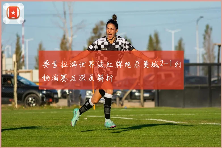 要素拉满世界波红牌绝杀曼城2-1利物浦赛后深度解析