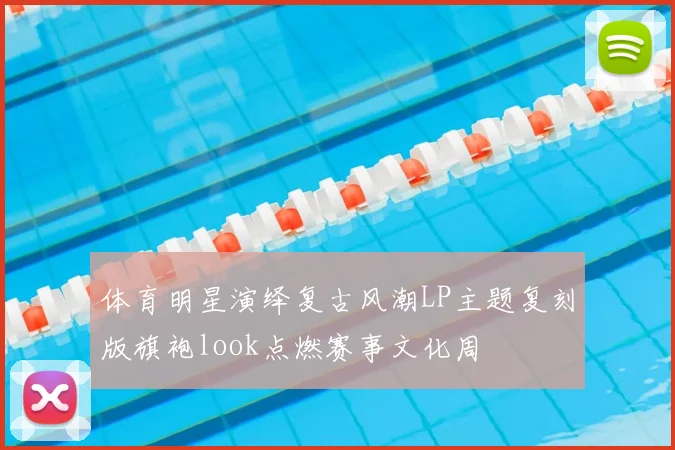 体育明星演绎复古风潮LP主题复刻版旗袍look点燃赛事文化周