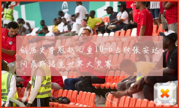 创历史夺冠赵心童10-6击败张安达问鼎斯诺克世界大奖赛